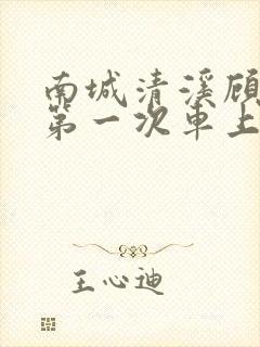 南城清溪顾怀修第一次车上肉