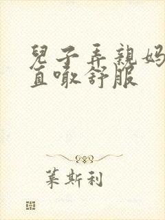 儿子弄亲妈老妈直喊舒服