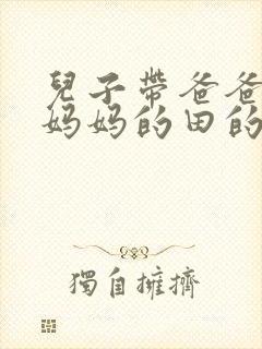 儿子带爸爸耕耘妈妈的田的说说