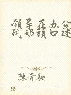 领导在办公室含我奶头口述