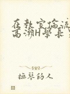 在教室伦流澡到高潮H学长男男