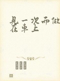 见一次面做3次在车上