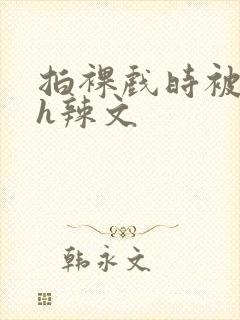 拍裸戏时被c了h辣文