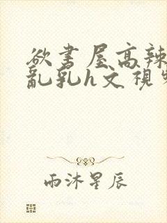 欲书屋高辣h文乱乳h文视频