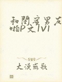 和闺蜜男友H啪啪P文1V1