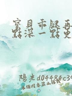 宝贝乖腿再开一点深一点更好