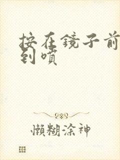 按在镜子前窗c到喷