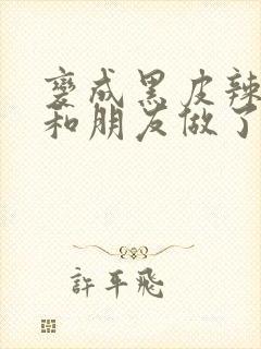 变成黑皮辣妹后和朋友做了无增删翻译接档