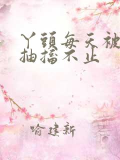 丫头每天被弄的抽搐不止