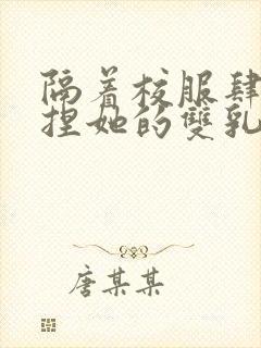 隔着校服肆意揉捏她的双乳