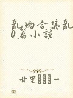 乱肉合集乱500篇小说