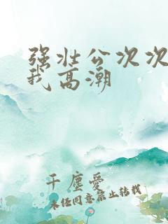 强壮公次次弄得我高潮