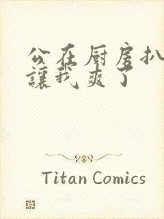 公在厨房扒开腿让我爽了