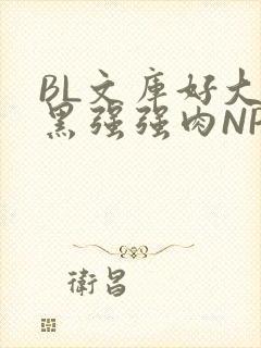 BL文库好大粗黑强强肉NP