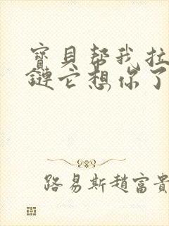 宝贝帮我拉开拉链它想你了视频