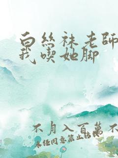 白丝袜老师奖励我吃她脚