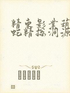 精东影业葫芦娃蛇精总洞源