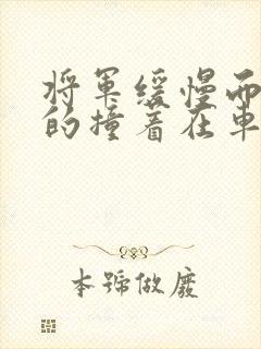 将军缓慢而有力的撞着在车视频