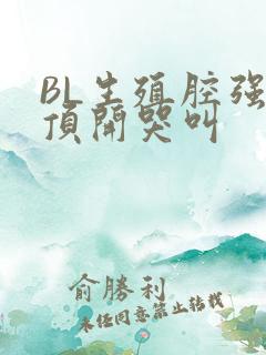 BL生殖腔强制顶开哭叫