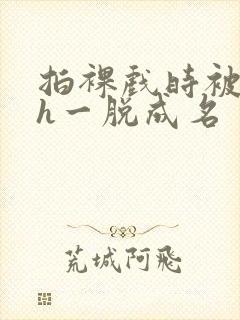 拍裸戏时被c了h一脱成名