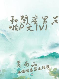 和闺蜜男友H啪啪P文1V1