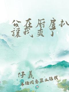 公在厨房扒开腿让我爽了