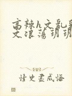 高辣h文乱乳h文浪荡玥玥