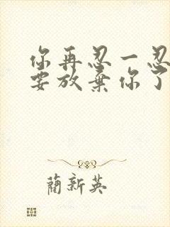 你再忍一忍我快要放弃你了