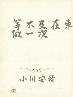 等不及在车里先做一次