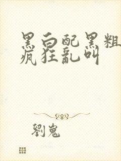 黑白配黑粗硬大疯狂乱叫