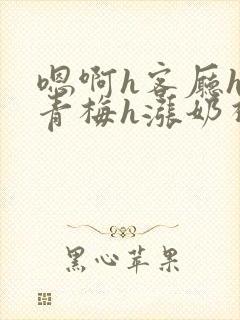 嗯啊h客厅hh青梅h涨奶视频