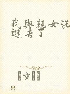 我与亲女洗澡时进去了