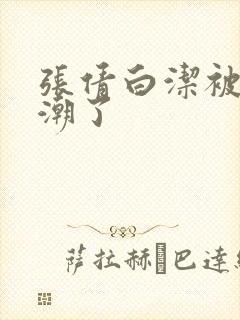 张倩白洁被弄高潮了