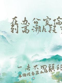 在办公室伦流澡到高潮h段灵兮