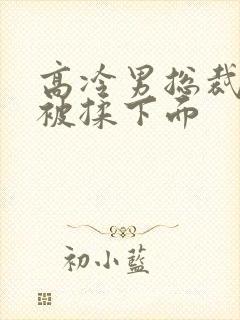 高冷男总裁憋尿被揉下面