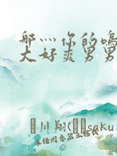 哪灬你的鸣巴好大好爽男男