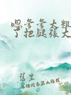 嗯爹爹太粗太长了把腿张大点