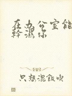 在办公室能不能干湿你