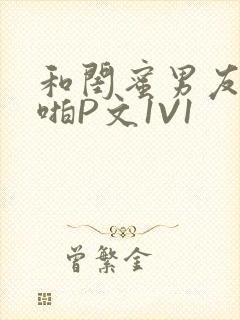 和闺蜜男友H啪啪P文1V1