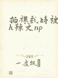 拍裸戏时被c了h辣文np