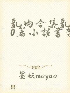 乱肉合集乱500篇小说书架下载TXT