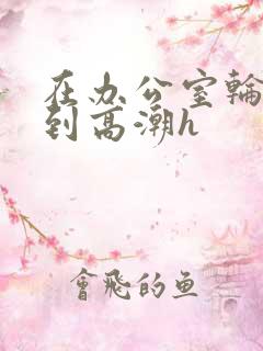 在办公室轮流澡到高潮h