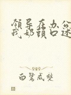 领导在办公室含我奶头口述