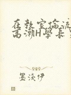 在教室伦流澡到高潮H学长男男