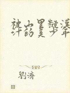 被山里糙汉C出汁的美少年小说