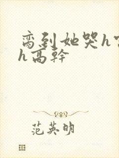 脔到她哭h宫交h高干