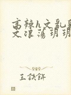 高辣h文乱乳h文浪荡玥玥