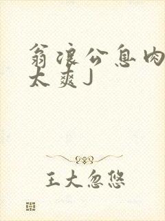 翁浪公息肉吊大太爽J