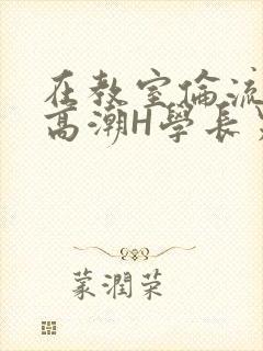 在教室伦流澡到高潮H学长男男