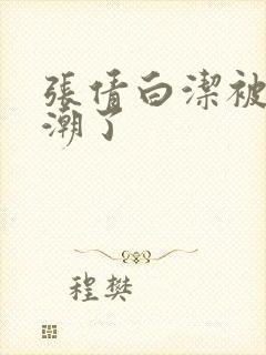 张倩白洁被弄高潮了